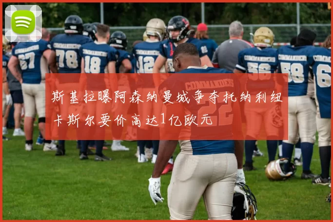 斯基拉曝阿森纳曼城争夺托纳利纽卡斯尔要价高达1亿欧元