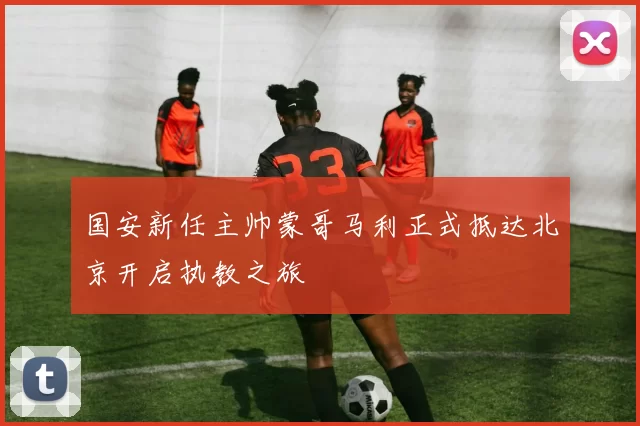 国安新任主帅蒙哥马利正式抵达北京开启执教之旅