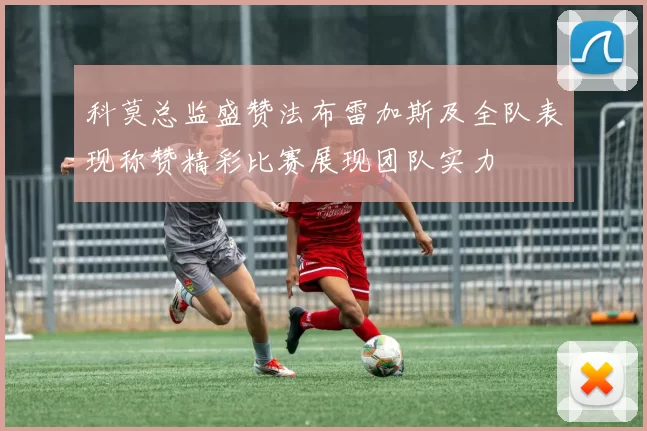 科莫总监盛赞法布雷加斯及全队表现称赞精彩比赛展现团队实力