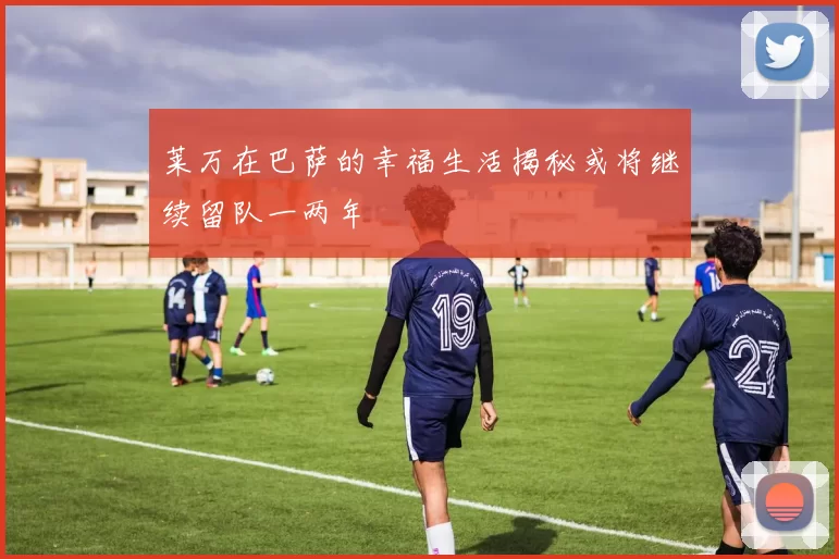 莱万在巴萨的幸福生活揭秘或将继续留队一两年