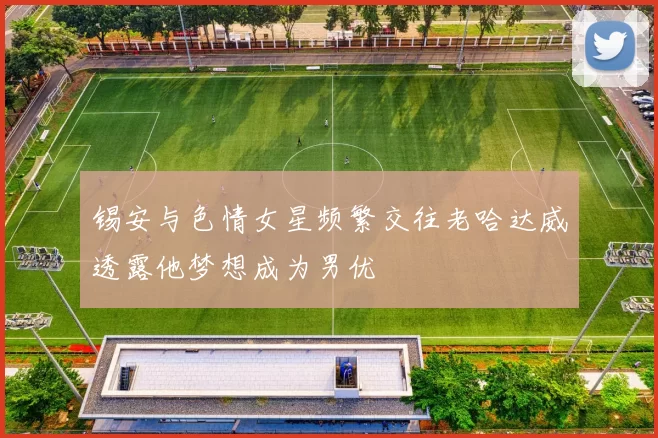 锡安与色情女星频繁交往老哈达威透露他梦想成为男优