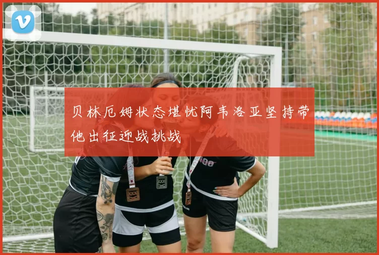 贝林厄姆状态堪忧阿韦洛亚坚持带他出征迎战挑战