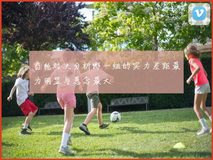 首轮对决分析哪一组的实力差距最为明显与悬念最大