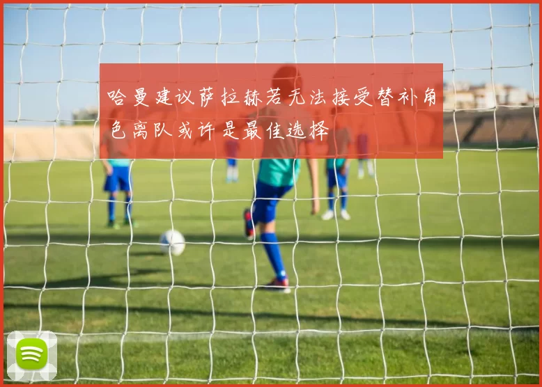 哈曼建议萨拉赫若无法接受替补角色离队或许是最佳选择