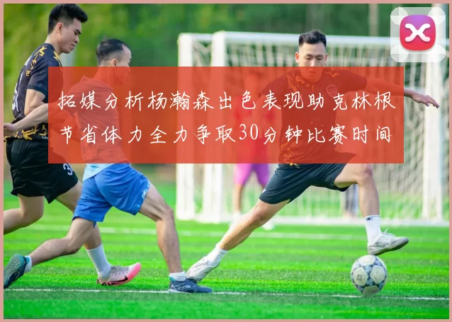 拓媒分析杨瀚森出色表现助克林根节省体力全力争取30分钟比赛时间
