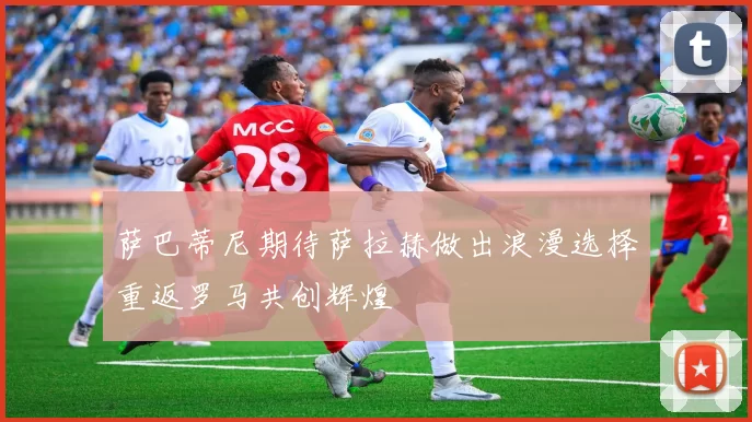 萨巴蒂尼期待萨拉赫做出浪漫选择重返罗马共创辉煌