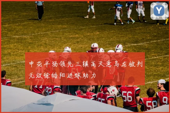 申花半场领先三镇高天意乌龙被判无效徐皓阳进球助力