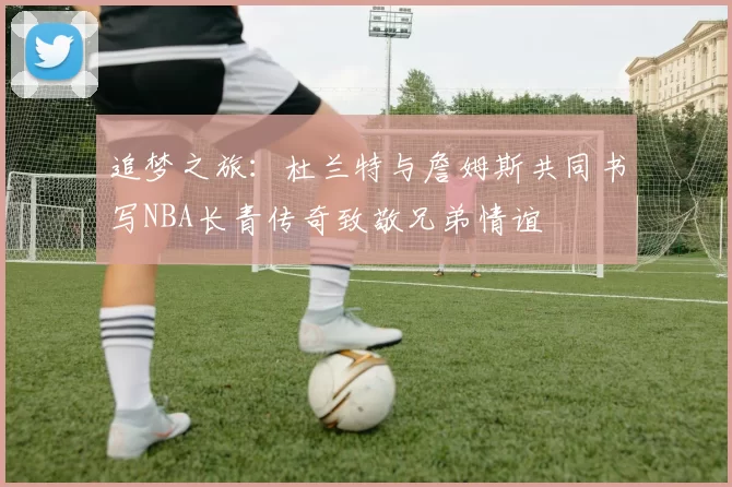 追梦之旅：杜兰特与詹姆斯共同书写NBA长青传奇致敬兄弟情谊