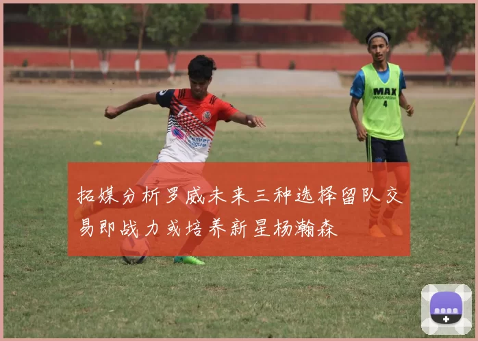 拓媒分析罗威未来三种选择留队交易即战力或培养新星杨瀚森