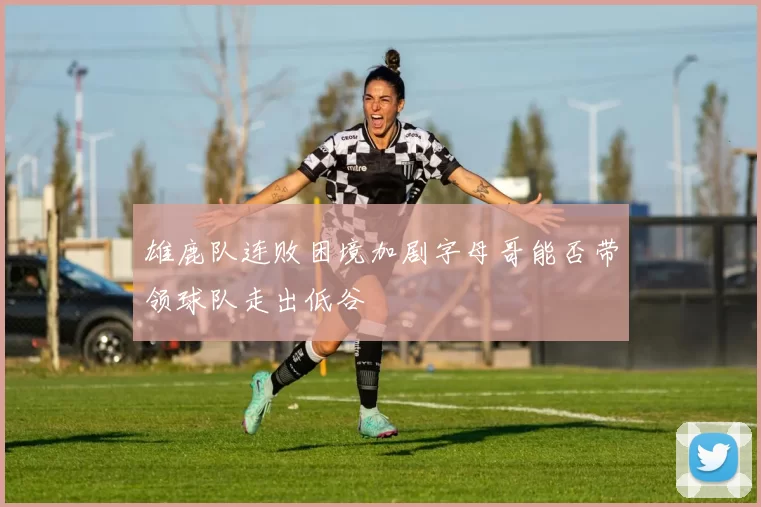 雄鹿队连败困境加剧字母哥能否带领球队走出低谷