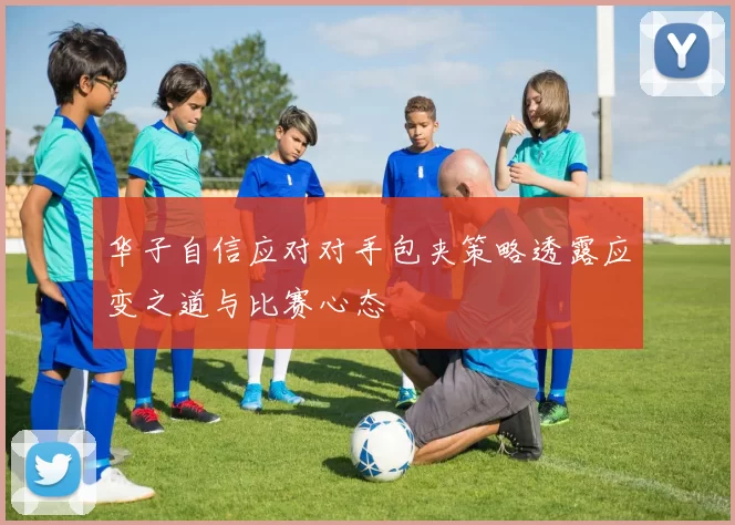 华子自信应对对手包夹策略透露应变之道与比赛心态