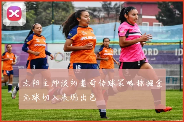 太阳主帅谈约基奇传球策略称掘金无球切入表现出色