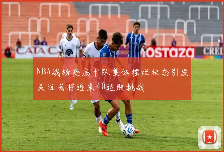 NBA战绩垫底十队集体摆烂状态引发关注或将迎来40连败挑战