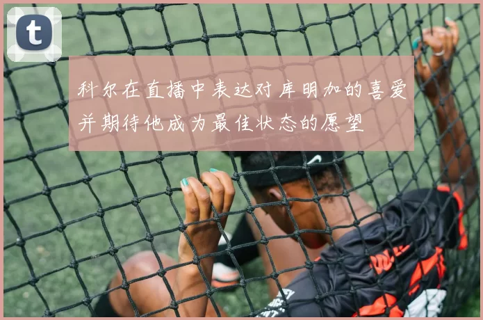 科尔在直播中表达对库明加的喜爱并期待他成为最佳状态的愿望